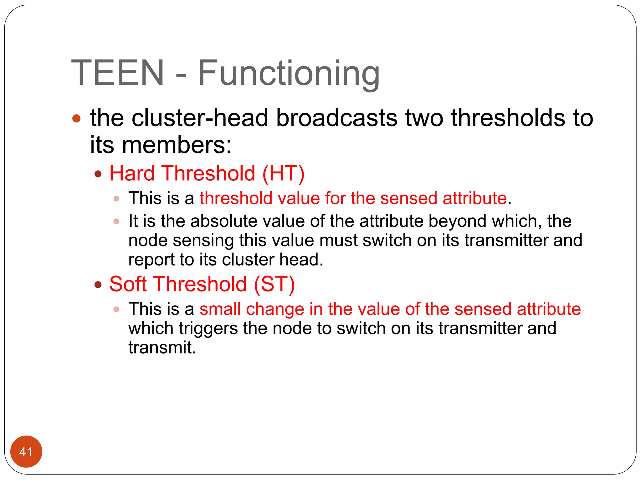 TEEN - Functioning
41
 the cluster-head broadcasts two thresholds to
its members:
 Hard Threshold (HT)
 This is a threshold value for the sensed attribute.
 It is the absolute value of the attribute beyond which, the
node sensing this value must switch on its transmitter and
report to its cluster head.
 Soft Threshold (ST)
 This is a small change in the value of the sensed attribute
which triggers the node to switch on its transmitter and
transmit.
 