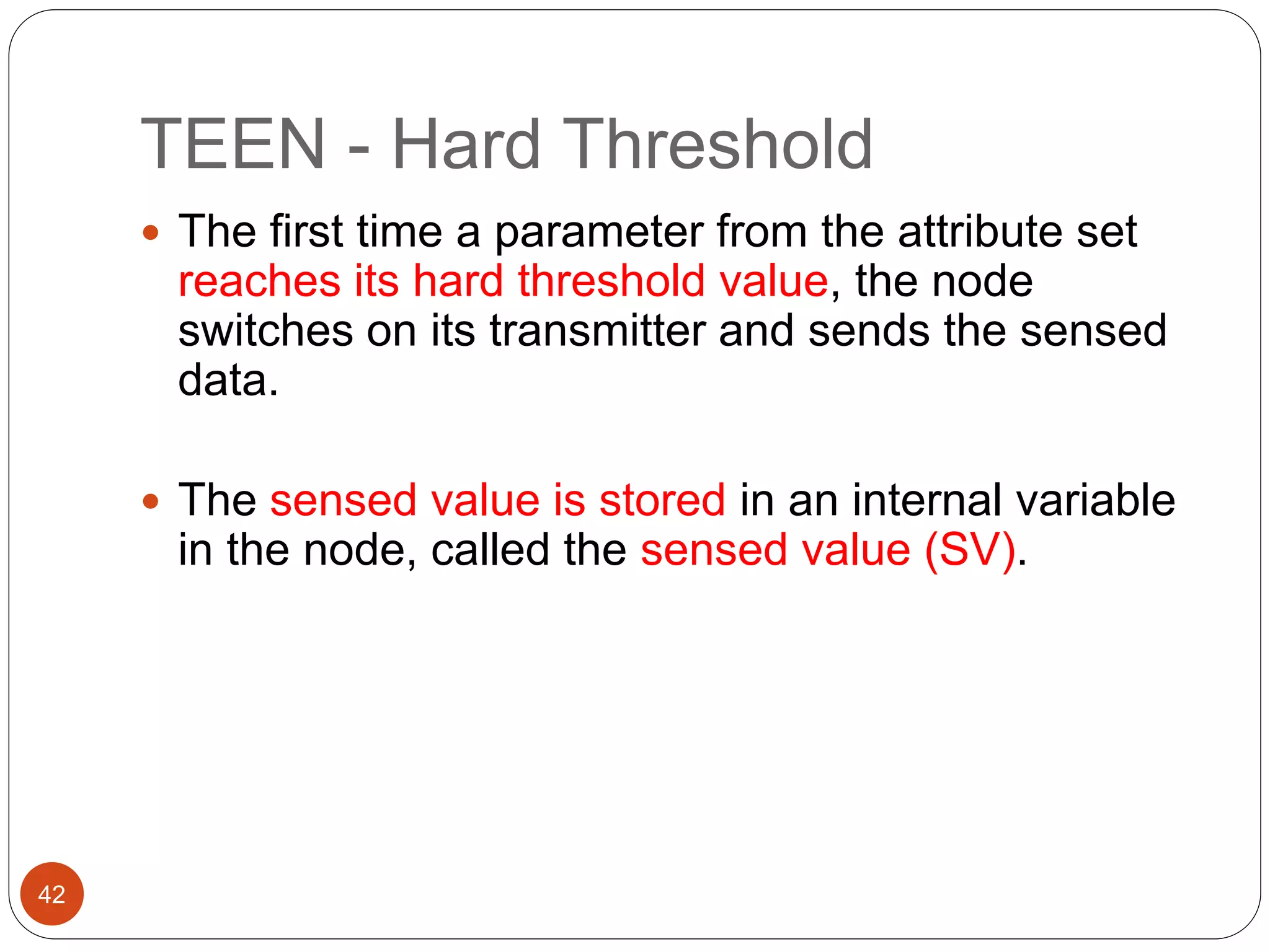 TEEN - Hard Threshold
42
 The first time a parameter from the attribute set
reaches its hard threshold value, the node
switches on its transmitter and sends the sensed
data.
 The sensed value is stored in an internal variable
in the node, called the sensed value (SV).
 