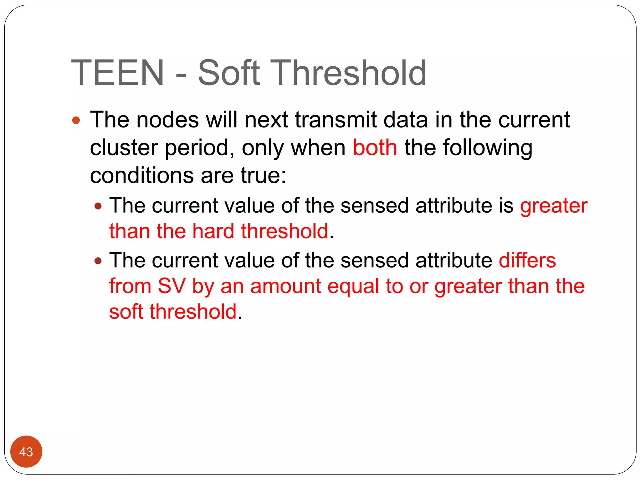 TEEN - Soft Threshold
43
 The nodes will next transmit data in the current
cluster period, only when both the following
conditions are true:
 The current value of the sensed attribute is greater
than the hard threshold.
 The current value of the sensed attribute differs
from SV by an amount equal to or greater than the
soft threshold.
 
