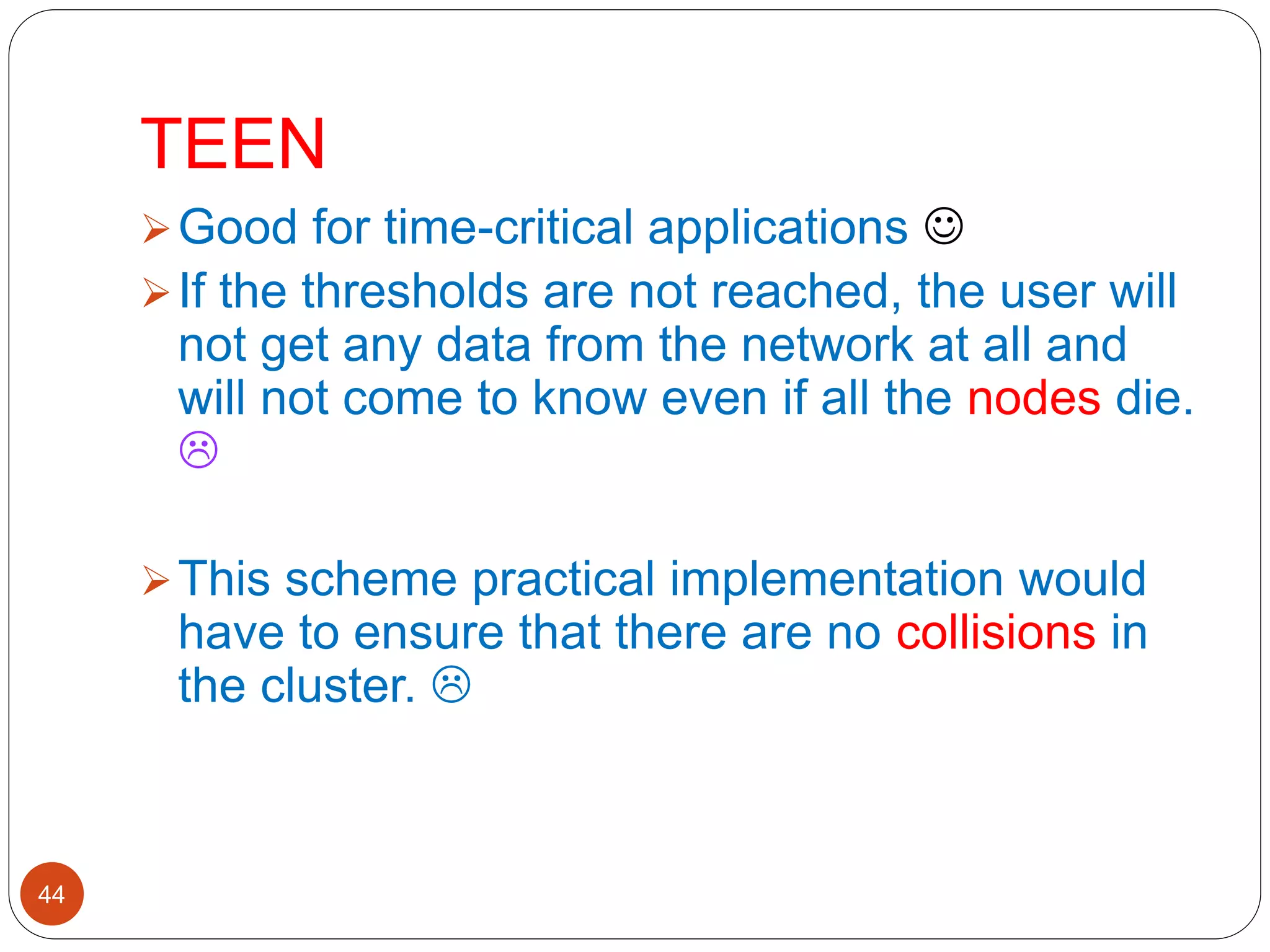 TEEN
44
Good for time-critical applications 
If the thresholds are not reached, the user will
not get any data from the network at all and
will not come to know even if all the nodes die.

This scheme practical implementation would
have to ensure that there are no collisions in
the cluster. 
 