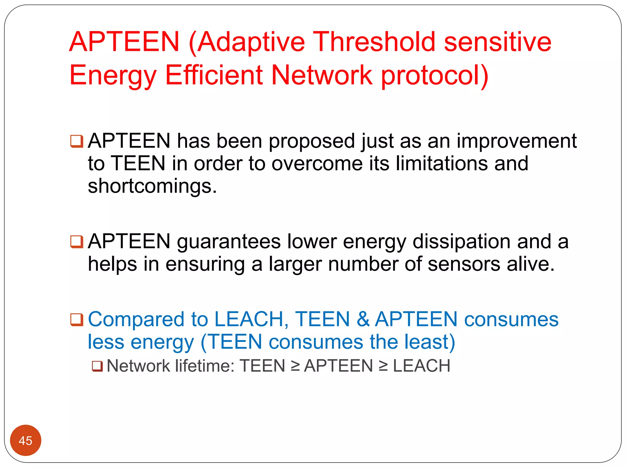 APTEEN (Adaptive Threshold sensitive
Energy Efficient Network protocol)
45
 APTEEN has been proposed just as an improvement
to TEEN in order to overcome its limitations and
shortcomings.
 APTEEN guarantees lower energy dissipation and a
helps in ensuring a larger number of sensors alive.
 Compared to LEACH, TEEN & APTEEN consumes
less energy (TEEN consumes the least)
 Network lifetime: TEEN ≥ APTEEN ≥ LEACH
 