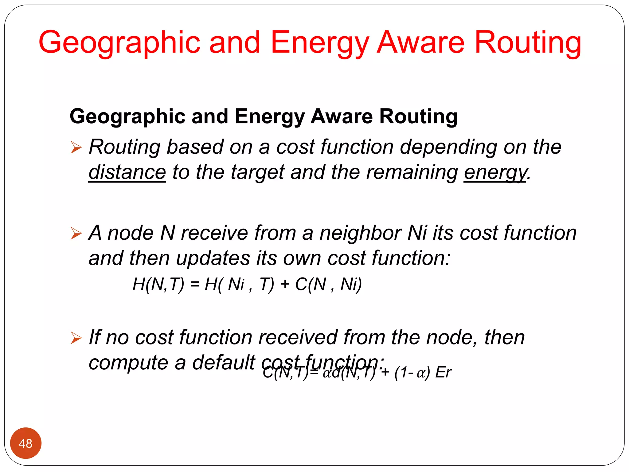 Geographic and Energy Aware Routing
48
Geographic and Energy Aware Routing
 Routing based on a cost function depending on the
distance to the target and the remaining energy.
 A node N receive from a neighbor Ni its cost function
and then updates its own cost function:
H(N,T) = H( Ni , T) + C(N , Ni)
 If no cost function received from the node, then
compute a default cost function:C(N,T)= αd(N,T) + (1- α) Er
 