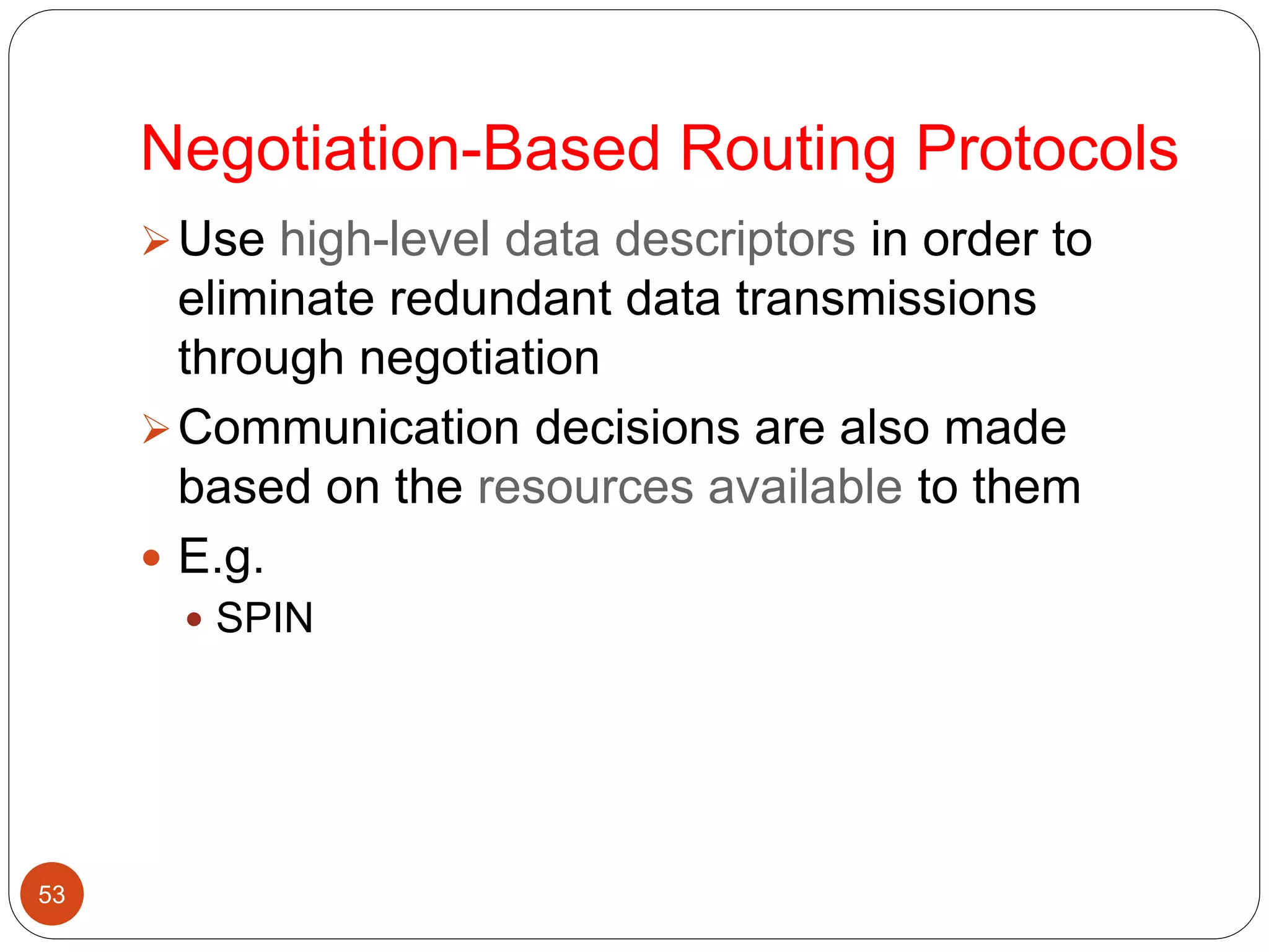 Negotiation-Based Routing Protocols
53
Use high-level data descriptors in order to
eliminate redundant data transmissions
through negotiation
Communication decisions are also made
based on the resources available to them
 E.g.
 SPIN
 