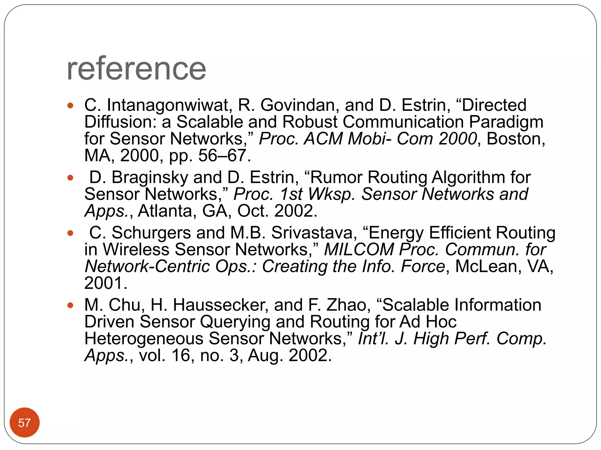 reference
57
 C. Intanagonwiwat, R. Govindan, and D. Estrin, “Directed
Diffusion: a Scalable and Robust Communication Paradigm
for Sensor Networks,” Proc. ACM Mobi- Com 2000, Boston,
MA, 2000, pp. 56–67.
 D. Braginsky and D. Estrin, “Rumor Routing Algorithm for
Sensor Networks,” Proc. 1st Wksp. Sensor Networks and
Apps., Atlanta, GA, Oct. 2002.
 C. Schurgers and M.B. Srivastava, “Energy Efficient Routing
in Wireless Sensor Networks,” MILCOM Proc. Commun. for
Network-Centric Ops.: Creating the Info. Force, McLean, VA,
2001.
 M. Chu, H. Haussecker, and F. Zhao, “Scalable Information
Driven Sensor Querying and Routing for Ad Hoc
Heterogeneous Sensor Networks,” Int’l. J. High Perf. Comp.
Apps., vol. 16, no. 3, Aug. 2002.
 