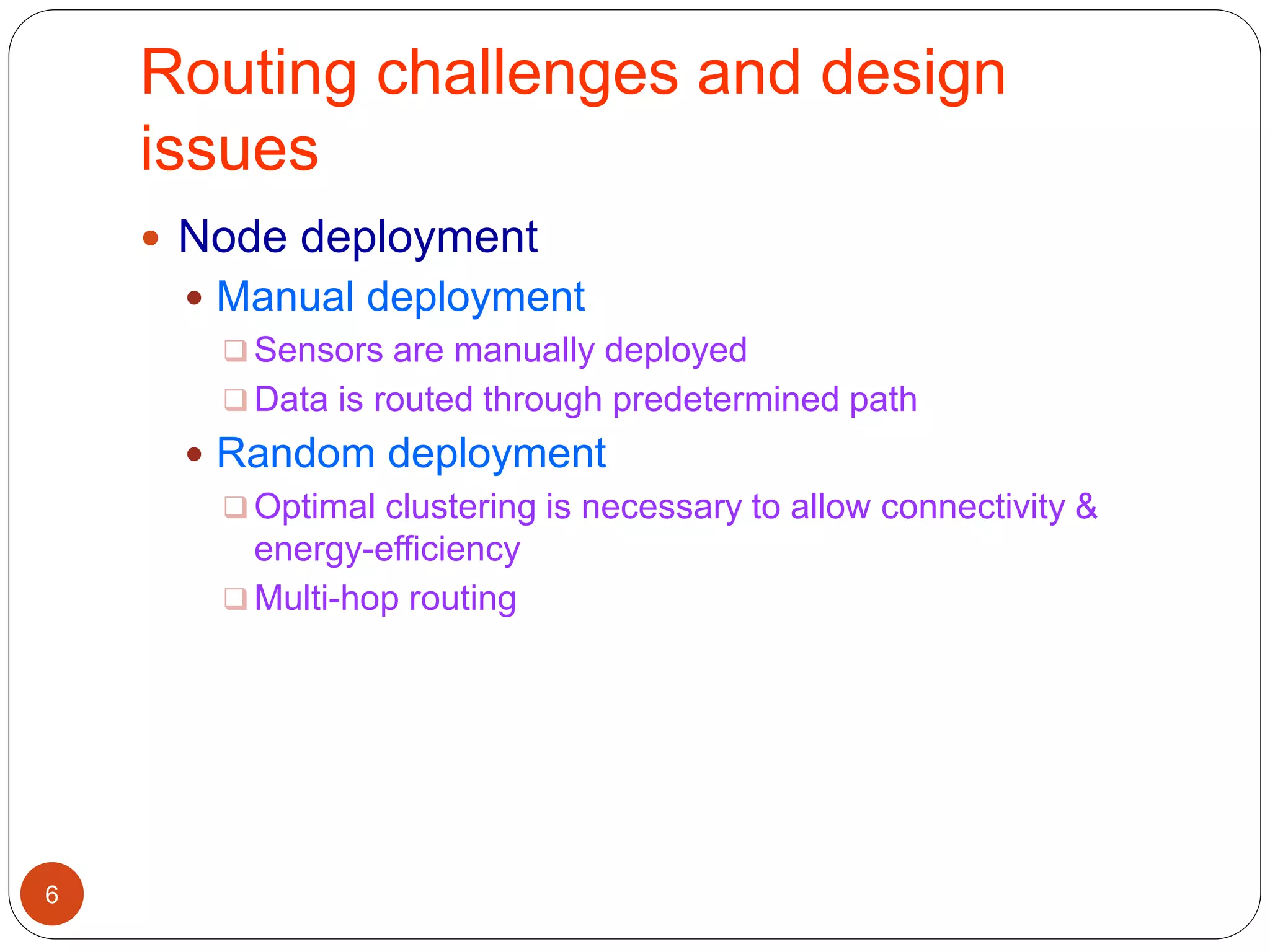 Routing challenges and design
issues
6
 Node deployment
 Manual deployment
 Sensors are manually deployed
 Data is routed through predetermined path
 Random deployment
 Optimal clustering is necessary to allow connectivity &
energy-efficiency
 Multi-hop routing
 
