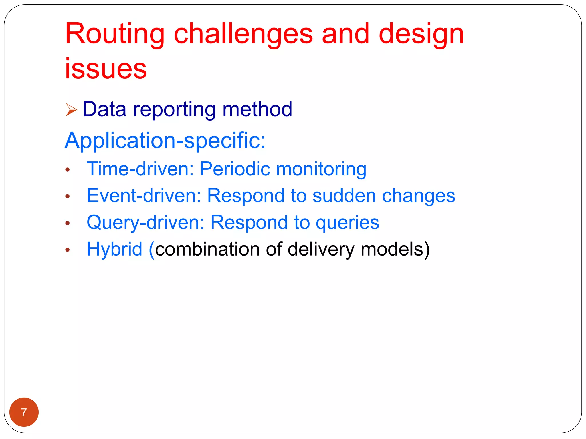 Routing challenges and design
issues
7
 Data reporting method
Application-specific:
• Time-driven: Periodic monitoring
• Event-driven: Respond to sudden changes
• Query-driven: Respond to queries
• Hybrid (combination of delivery models)
 