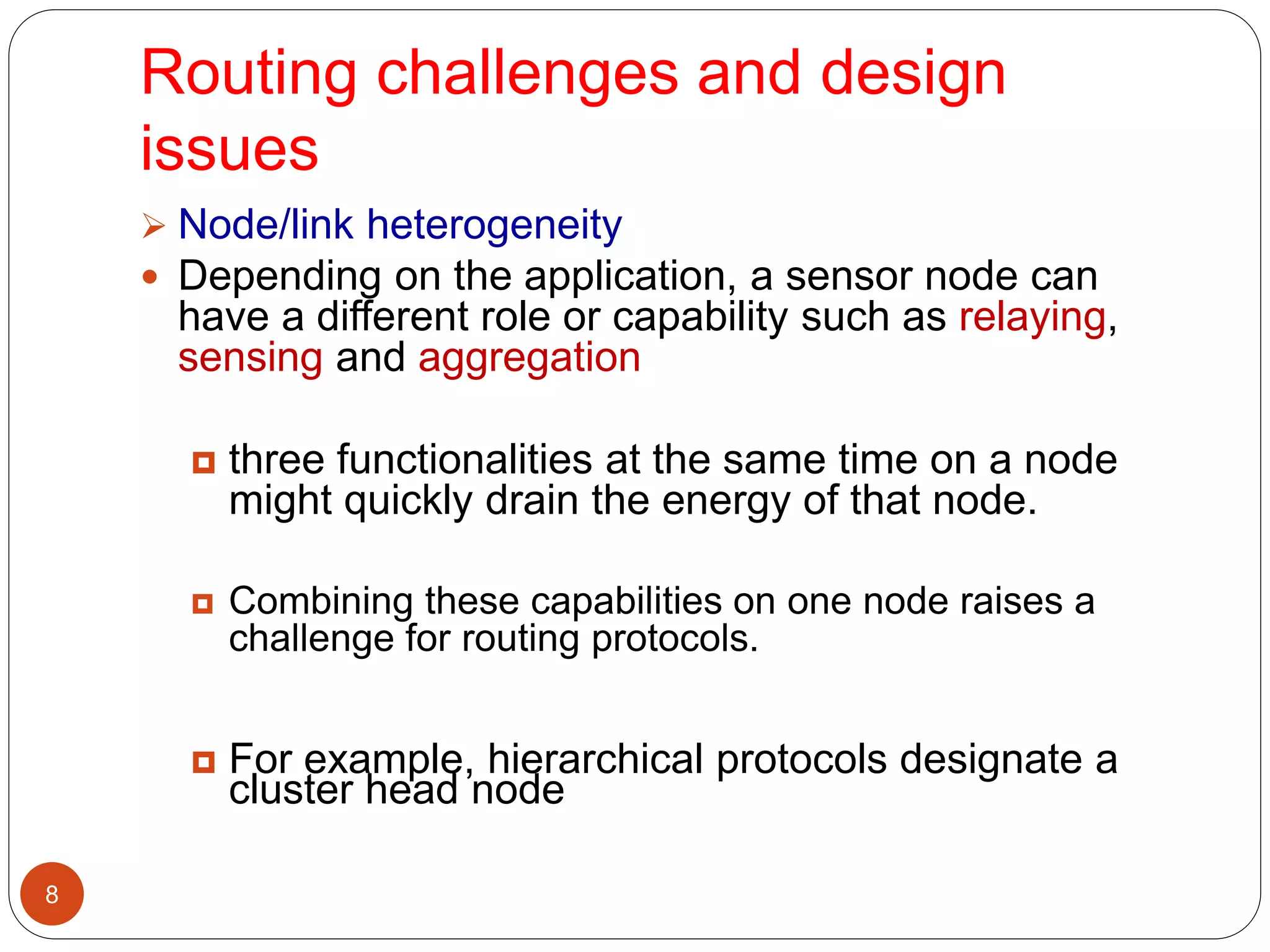Routing challenges and design
issues
8
 Node/link heterogeneity
 Depending on the application, a sensor node can
have a different role or capability such as relaying,
sensing and aggregation
 three functionalities at the same time on a node
might quickly drain the energy of that node.
 Combining these capabilities on one node raises a
challenge for routing protocols.
 For example, hierarchical protocols designate a
cluster head node
 