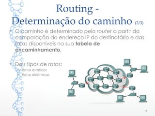 Routing -
Determinação do caminho (3/3)
• O caminho é determinado pelo router a partir da
comparação do endereço IP do destinatário e das
rotas disponíveis na sua tabela de
encaminhamento.
• Dois tipos de rotas:
o Rotas estáticas
o Rotas dinâmicas
4
 