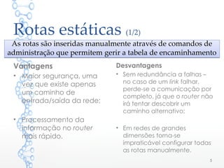 Rotas estáticas (1/2)
As rotas são inseridas manualmente através de comandos de
administração que permitem gerir a tabela de encaminhamento
As rotas são inseridas manualmente através de comandos de
administração que permitem gerir a tabela de encaminhamento
Vantagens
• Maior segurança, uma
vez que existe apenas
um caminho de
entrada/saída da rede;
• Processamento da
informação no router
mais rápido.
Desvantagens
• Sem redundância a falhas –
no caso de um link falhar,
perde-se a comunicação por
completo, já que o router não
irá tentar descobrir um
caminho alternativo;
• Em redes de grandes
dimensões torna-se
impraticável configurar todas
as rotas manualmente.
5
 