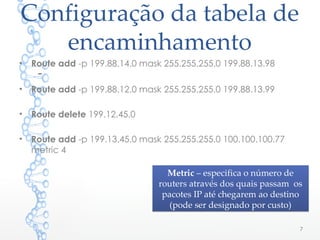 Configuração da tabela de
encaminhamento
• Route add -p 199.88.14.0 mask 255.255.255.0 199.88.13.98
–
• Route add -p 199.88.12.0 mask 255.255.255.0 199.88.13.99
• Route delete 199.12.45.0
• Route add -p 199.13.45.0 mask 255.255.255.0 100.100.100.77
metric 4
7
Metric – especifica o número de
routers através dos quais passam os
pacotes IP até chegarem ao destino
(pode ser designado por custo)
Metric – especifica o número de
routers através dos quais passam os
pacotes IP até chegarem ao destino
(pode ser designado por custo)
 