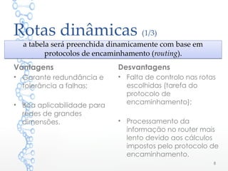 Rotas dinâmicas (1/3)
Desvantagens
• Falta de controlo nas rotas
escolhidas (tarefa do
protocolo de
encaminhamento);
• Processamento da
informação no router mais
lento devido aos cálculos
impostos pelo protocolo de
encaminhamento.
8
a tabela será preenchida dinamicamente com base em
protocolos de encaminhamento (routing).
a tabela será preenchida dinamicamente com base em
protocolos de encaminhamento (routing).
Vantagens
• Garante redundância e
tolerância a falhas;
• Boa aplicabilidade para
redes de grandes
dimensões.
 