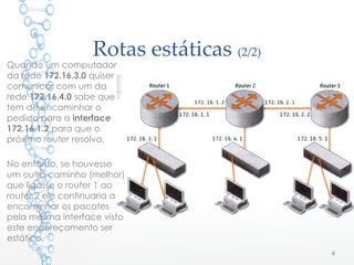 Rotas estáticas (2/2)
6
Quando um computador
da rede 172.16.3.0 quiser
comunicar com um da
rede 172.16.4.0 sabe que
tem de encaminhar o
pedido para a interface
172.16.1.2 para que o
próximo router resolva.
No entanto, se houvesse
um outro caminho (melhor)
que ligasse o router 1 ao
router 2 ele continuaria a
encaminhar os pacotes
pela mesma interface visto
este endereçamento ser
estático.
 