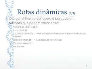 Rotas dinâmicas (2/3)
• O preenchimento da tabela é baseado em
Métricas que podem variar entre:
o Número de saltos (hops);
o Atraso (delay);
o Custo dos caminhos — valor atribuído arbitrariamente pelo administrador
da rede;
o Largura de banda — velocidade de transmissão;
o Congestionamento;
o Fiabilidade.
9
 