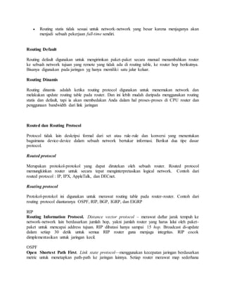  Routing statis tidak sesuai untuk network-network yang besar karena menjaganya akan
menjadi sebuah pekerjaan full-time sendiri.
Routing Default
Routing default digunakan untuk mengirimkan paket-paket secara manual menambahkan router
ke sebuah network tujuan yang remote yang tidak ada di routing table, ke router hop berikutnya.
Bisanya digunakan pada jaringan yg hanya memiliki satu jalur keluar.
Routing Dinamis
Routing dinamis adalah ketika routing protocol digunakan untuk menemukan network dan
melakukan update routing table pada router. Dan ini lebih mudah daripada menggunakan routing
statis dan default, tapi ia akan membedakan Anda dalam hal proses-proses di CPU router dan
penggunaan bandwidth dari link jaringan
Routed dan Routing Protocol
Protocol tidak lain deskripsi formal dari set atau rule-rule dan konversi yang menentukan
bagaimana device-device dalam sebuah network bertukar informasi. Berikut dua tipe dasar
protocol.
Routed protocol
Merupakan protokol-protokol yang dapat dirutekan oleh sebuah router. Routed protocol
memungkinkan router untuk secara tepat menginterpretasikan logical network. Contoh dari
routed protocol : IP, IPX, AppleTalk, dan DECnet.
Routing protocol
Protokol-protokol ini digunakan untuk merawat routing table pada router-router. Contoh dari
routing protocol diantaranya OSPF, RIP, BGP, IGRP, dan EIGRP
RIP
Routing Information Protocol. Distance vector protocol – merawat daftar jarak tempuh ke
network-network lain berdasarkan jumlah hop, yakni jumlah router yang harus lalui oleh paket-
paket untuk mencapai address tujuan. RIP dibatasi hanya sampai 15 hop. Broadcast di-update
dalam setiap 30 detik untuk semua RIP router guna menjaga integritas. RIP cocok
dimplementasikan untuk jaringan kecil.
OSPF
Open Shortest Path First. Link state protocol—menggunakan kecepatan jaringan berdasarkan
metric untuk menetapkan path-path ke jaringan lainnya. Setiap router merawat map sederhana
 