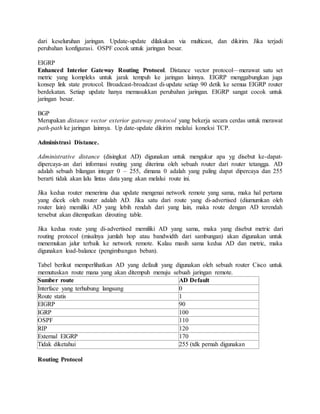 dari keseluruhan jaringan. Update-update dilakukan via multicast, dan dikirim. Jika terjadi
perubahan konfigurasi. OSPF cocok untuk jaringan besar.
EIGRP
Enhanced Interior Gateway Routing Protocol. Distance vector protocol—merawat satu set
metric yang kompleks untuk jarak tempuh ke jaringan lainnya. EIGRP menggabungkan juga
konsep link state protocol. Broadcast-broadcast di-update setiap 90 detik ke semua EIGRP router
berdekatan. Setiap update hanya memasukkan perubahan jaringan. EIGRP sangat cocok untuk
jaringan besar.
BGP
Merupakan distance vector exterior gateway protocol yang bekerja secara cerdas untuk merawat
path-path ke jaringan lainnya. Up date-update dikirim melalui koneksi TCP.
Administrasi Distance.
Administrative distance (disingkat AD) digunakan untuk mengukur apa yg disebut ke-dapat-
dipercaya-an dari informasi routing yang diterima oleh sebuah router dari router tetangga. AD
adalah sebuah bilangan integer 0 – 255, dimana 0 adalah yang paling dapat dipercaya dan 255
berarti tidak akan lalu lintas data yang akan melalui route ini.
Jika kedua router menerima dua update mengenai network remote yang sama, maka hal pertama
yang dicek oleh router adalah AD. Jika satu dari route yang di-advertised (diumumkan oleh
router lain) memiliki AD yang lebih rendah dari yang lain, maka route dengan AD terendah
tersebut akan ditempatkan dirouting table.
Jika kedua route yang di-advertised memiliki AD yang sama, maka yang disebut metric dari
routing protocol (misalnya jumlah hop atau bandwidth dari sambungan) akan digunakan untuk
menemukan jalur terbaik ke network remote. Kalau masih sama kedua AD dan metric, maka
digunakan load-balance (pengimbangan beban).
Tabel berikut memperlihatkan AD yang default yang digunakan oleh sebuah router Cisco untuk
memutuskan route mana yang akan ditempuh menuju sebuah jaringan remote.
Sumber route AD Default
Interface yang terhubung langsung 0
Route statis 1
EIGRP 90
IGRP 100
OSPF 110
RIP 120
External EIGRP 170
Tidak diketahui 255 (tdk pernah digunakan
Routing Protocol
 