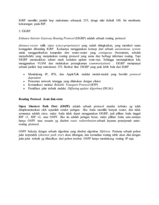 IGRP memiliki jumlah hop maksimum sebanyak 255, denga nilai default 100. Ini membantu
kekurangan pada RIP.
3. EIGRP
Enhance Interior Gateway Routing Protocol (EIGRP) adalah sebuah routing protocol
distance-vector milik cisco (cisco-proprietary) yang sudah ditingkatkan, yang memberi suatu
keunggulan dibanding IGRP. Keduanya menggunakan konsep dari sebuah autonomous system
untuk menggambarkan kumpulan dari router-router yang contiguous (berentetan, sebelah
menyebelah) yang menjalankan routing protocol yang sama dan berbagi informasi routing. Tapi
EIGRP memasukkan subnet mask kedalam update route-nya. Sehingga memungkinkan kita
menggunakan VLSM dan melakukan perangkuman (summarization) . EIGRP mempunyai
sebuah jumlah hop maksimum 255. Berikut fitur EIGRP yang jauh lebih baik dari IGRP
 Mendukung IP, IPX, dan AppleTalk melalui modul-modul yang bersifat protocol
dependent
 Pencarian network tetangga yang dilakukan dengan efisien
 Komunikasi melalui Reliable Transport Protocol (RTP)
 Pemilihan jalur terbaik melalui Diffusing update Algoritma (DUAL)
Routing Protocol Jenis link-state
Open Shortest Path First (OSPF) adalah sebuah protocol standar terbuka yg telah
dimplementasikan oleh sejumlah vendor jaringan. Jika Anda memiliki banyak router, dan tidak
semuanya adalah cisco, maka Anda tidak dapat menggunakan EIGRP, jadi pilihan Anda tinggal
RIP v1, RIP v2, atau OSPF. Jika itu adalah jaringan besar, maka pilihan Anda satu-satunya
hanya OSPF atau sesuatu yg disebut route redistribution-sebuah layanan penerjemah antar-
routing protocol.
OSPF bekerja dengan sebuah algoritma yang disebut algoritma Dijkstra. Pertama sebuah pohon
jalur terpendek (shortest path tree) akan dibangun, dan kemudian routing table akan diisi dengan
jalur-jalur terbaik yg dihasilkan dari pohon tesebut. OSPF hanya mendukung routing IP saja.
 