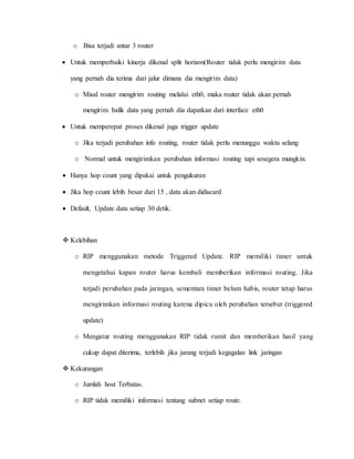 o Bisa terjadi antar 3 router
 Untuk memperbaiki kinerja dikenal split horizon(Router tidak perlu mengirim data
yang pernah dia terima dari jalur dimana dia mengirim data)
o Misal router mengirim routing melalui eth0, maka router tidak akan pernah
mengirim balik data yang pernah dia dapatkan dari interface eth0
 Untuk memperepat proses dikenal juga trigger update
o Jika terjadi perubahan info routing, router tidak perlu menunggu waktu selang
o Normal untuk mengirimkan perubahan informasi routing tapi sesegera mungkin.
 Hanya hop count yang dipakai untuk pengukuran
 Jika hop count lebih besar dari 15 , data akan didiscard
 Default, Update data setiap 30 detik.
 Kelebihan
o RIP menggunakan metode Triggered Update. RIP memiliki timer untuk
mengetahui kapan router harus kembali memberikan informasi routing. Jika
terjadi perubahan pada jaringan, sementara timer belum habis, router tetap harus
mengirimkan informasi routing karena dipicu oleh perubahan tersebut (triggered
update)
o Mengatur routing menggunakan RIP tidak rumit dan memberikan hasil yang
cukup dapat diterima, terlebih jika jarang terjadi kegagalan link jaringan
 Kekurangan
o Jumlah host Terbatas.
o RIP tidak memiliki informasi tentang subnet setiap route.
 