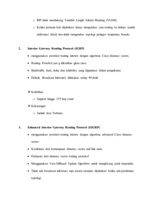 o RIP tidak mendukung Variable Length Subnet Masking (VLSM).
o Ketika pertama kali dijalankan hanya mengetahui cara routing ke dirinya sendiri
(informasi lokal) dan tidak mengetahui topologi jaringan tempatnya berada
2. Interior Gateway Routing Protocol (IGRP)
 menggunakan protokol routing interior dengan algoritma Cisco distance vector.
 Routing Protokol yan g dikemban gkan cisco
 Bandwidth, load, delay dan reliability yang digunakan dalam pengukuran
 Default, Broadcast informasi dilakukan setiap 90 detik
 Kelebihan
o Support hingga 255 hop count
 Kekurangan
o Jumlah host Terbatas.
3. Enhanced Interior Gateway Routing Protocol (EIGRP)
 menggunakan protokol routing interior dengan algoritma advanced Cisco distance
vector.
 Kombinasi dari kemampuan distance vector and link-state.
 Perluasan dari distance vector routing protokol
 Menggunakan Uses Diffused Update Algorithm untuk menghitung jarak terpendek.
 Tidak ada broadcast informasi tapi secara otomatis dijalankan ketika ada perubahan
topologi
 