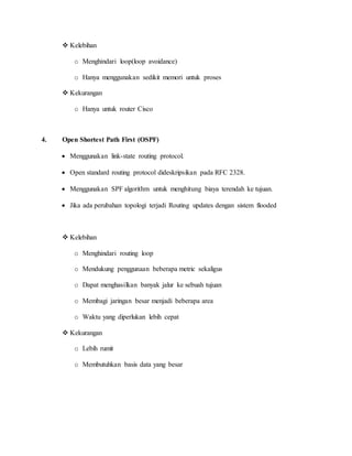 Kelebihan
o Menghindari loop(loop avoidance)
o Hanya menggunakan sedikit memori untuk proses
 Kekurangan
o Hanya untuk router Cisco
4. Open Shortest Path First (OSPF)
 Menggunakan link-state routing protocol.
 Open standard routing protocol dideskripsikan pada RFC 2328.
 Menggunakan SPF algorithm untuk menghitung biaya terendah ke tujuan.
 Jika ada perubahan topologi terjadi Routing updates dengan sistem flooded
 Kelebihan
o Menghindari routing loop
o Mendukung penggunaan beberapa metric sekaligus
o Dapat menghasilkan banyak jalur ke sebuah tujuan
o Membagi jaringan besar menjadi beberapa area
o Waktu yang diperlukan lebih cepat
 Kekurangan
o Lebih rumit
o Membutuhkan basis data yang besar
 