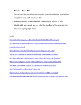I. DEFAULT GATEWAY
• Supaya router bisa meneruskan data, komputer yang ada pada jaringan tersebut harus
menugaskan router untuk meneruskan data
• Penugasan dilakukan dengan cara setting komputer default gateway ke router
• Jika kita tidak setting default gateway maka bisa dipastikan LAN tersebut tidak bisa
terkoneksi dengan jaringan lainnya
Sumber :
http://zenhadi.lecturer.pens.ac.id/kuliah/Jarkom1/Modul%206%20Routing.pdf
http://dokumen.tips/documents/definisi-routing-konsep-dasar-routing-jenis-routing-tabel-
routing-konfigurasi.html
http://rizkymoel.pun.bz/kelebihan-kekurangan-routing-statis-dan.xhtml
http://belajar-komputer-mu.com/pengertian-router-fungsi-router-jenis-router/
http://www.helenturvey.com/mengenal-router-routing-dan-jenis-serta-fungsinya/
http://akinma.blogspot.co.id/2013/10/pengertian-jenis-fungsi-dan-cara-kerja.html
http://www.catatanteknisi.com/2011/05/pengertian-cara-kerja-router.html
https://yuliantisafitri.wordpress.com/7-layer-osi/
http://mujahidin.staff.gunadarma.ac.id/Downloads/files/32784/9-Routing.pdf
http://networkingpipe.blogspot.co.id/2013/12/perbedaan-distance-vector-dan-link-state.html
 