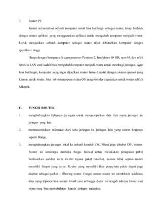 3 Router PC
Router ini membuat sebuah komputer untuk bisa berfungsi sebagai router, tetapi berbeda
dengan router aplikasi yang menggunakan aplikasi untuk mengubah komputer menjadi router.
Untuk menjadikan sebuah komputer sebagai router tidak dibutuhkan komputer dengan
spesifikasi tinggi.
Hanya dengan komputer dengan prosesor Pentium 2, hard drive 10 GB, ram 64, dan telah
tersedia LAN card sudah bisa mengubah komputer menjadi router untuk membagi jaringan. Agar
bisa berfungsi, komputer yang ingin dijadikan router harus diinstal dengan sistem operasi yang
khusus untuk router. Saat ini sistem operasi atau OS yang populer digunakan untuk router adalah
Mikrotik.
C. FUNGSI ROUTER
1. menghubungkan beberapa jaringan untuk menyampaikan data dari suatu jaringan ke
jaringan yang lain.
2. mentransmisikan informasi dari satu jaringan ke jaringan lain yang sistem kerjanya
seperti Bridge.
3. menghubungkan jaringan lokal ke sebuah koneksi DSL biasa juga disebut DSL router.
Router ini umumnya memilki fungsi firewal untuk melakukan penapisan paket
berdasarkan sumber serta alamat tujuan paket tersebut, namun tidak semua router
memiliki fungsi yang sama. Router yang memiliki fitur penapisan paket dapat juga
disebut sebagai packet – filtering router. Fungsi umum router ini memblokir lalulintas
data yang dipancarkan secara broad cast sehingga dapat mencegah adanya broad cast
storm yang bisa menyebabkan kinerja jaringan melambat.
 
