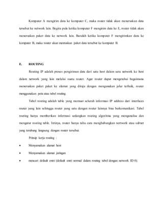 Komputer A mengirim data ke komputer C, maka router tidak akan meneruskan data
tersebut ke network lain. Begitu pula ketika komputer F mengirim data ke E, router tidak akan
meneruskan paket data ke network lain. Barulah ketika komputer F mengirimkan data ke
komputer B, maka router akan menruskan paket data tersebut ke komputer B.
E. ROUTING
Routing IP adalah proses pengiriman data dari satu host dalam satu network ke host
dalam network yang lain melalui suatu router. Agar router dapat mengetahui bagaimana
meneruskan paket paket ke alamat yang dituju dengan mengunakan jalur terbaik, router
menggunakan peta atau tabel routing.
Tabel routing adalah table yang memuat seluruh informasi IP address dari interfaces
router yang lain sehingga router yang satu dengan router lainnya bisa berkomunikasi. Tabel
routing hanya memberikan informasi sedangkan routing algoritma yang menganalisa dan
mengatur routing table. Intinya, router hanya tahu cara menghubungkan nertwork atau subnet
yang terubung langsung dengan router tersebut.
Prinsip kerja routing :
 Menyamakan alamat host
 Menyamakan alamat jaringan
 mencari default entri (default entri normal dalam routing tabel dengan network ID 0).
 