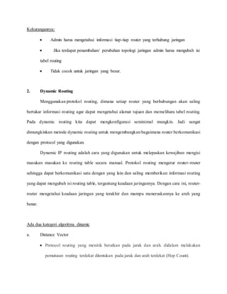 Kekurangannya:
 Admin harus mengetahui informasi tiap-tiap router yang terhubung jaringan
 Jika terdapat penambahan/ perubahan topologi jaringan admin harus mengubah isi
tabel routing
 Tidak cocok untuk jaringan yang besar.
2. Dynamic Routing
Menggunakan protokol routing, dimana setiap router yang berhubungan akan saling
bertukar informasi routing agar dapat mengetahui alamat tujuan dan memelihara tabel routing.
Pada dynamic routing kita dapat mengkonfigurasi seminimal mungkin. Jadi sangat
dimungkinkan metode dynamic routing untuk mengembangkan bagaimana router berkomunikasi
dengan protocol yang digunakan.
Dynamic IP routing adalah cara yang digunakan untuk melepaskan kewajiban mengisi
masukan masukan ke routing table secara manual. Protokol routing mengatur router-router
sehingga dapat berkomunikasi satu dengan yang lain dan saling memberikan informasi routing
yang dapat mengubah isi routing table, tergantung keadaan jaringannya. Dengan cara ini, router-
router mengetahui keadaan jaringan yang terakhir dan mampu meneruskannya ke arah yang
benar.
Ada dua kategori algoritma dinamic
a. Distance Vector
 Protocol routing yang menitik beratkan pada jarak dan arah. didalam melakukan
pemutusan routing terdekat ditentukan pada jarak dan arah terdekat (Hop Count).
 