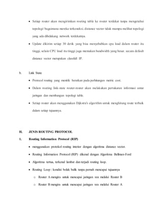  Setiap router akan mengirimkan routing table ke router terdekat tanpa mengetahui
topologi/ bagaimana mereka terkoneksi. distance vector tidak mampu melihat topologi
yang ada dibelakang network terdekatnya.
 Update dikirim setiap 30 detik yang bisa menyebabkan cpu load dalam router itu
tinggi, selain CPU load itu tinggi juga memakan bandwidth yang besar. secara default
distance vector merupakan classfull IP.
b. Link State
 Protocol routing yang menitik beratkan pada perhitungan metric cost.
 Dalam routing link-state router-router akan melakukan pertukaran informasi antar
jaringan dan membangun topologi table.
 Setiap router akan menggunakan Dijkstra's algorithm untuk menghitung route terbaik
dalam setiap tujuannya.
H. JENIS ROUTING PROTOCOL
1. Routing Information Protocol (RIP)
 menggunakan protokol routing interior dengan algoritma distance vector.
 Routing Information Protocol (RIP) dikenal dengan Algoritma Bellman-Ford
 Algoritma tertua, terkenal lambat dan terjadi routing loop.
 Routing Loop : kondisi bolak balik tanpa pernah mencapai tujuannya
o Router A mengira untuk mencapai jaringan xxx melalui Router B
o Router B mengira untuk mencapai jaringan xxx melalui Router A
 