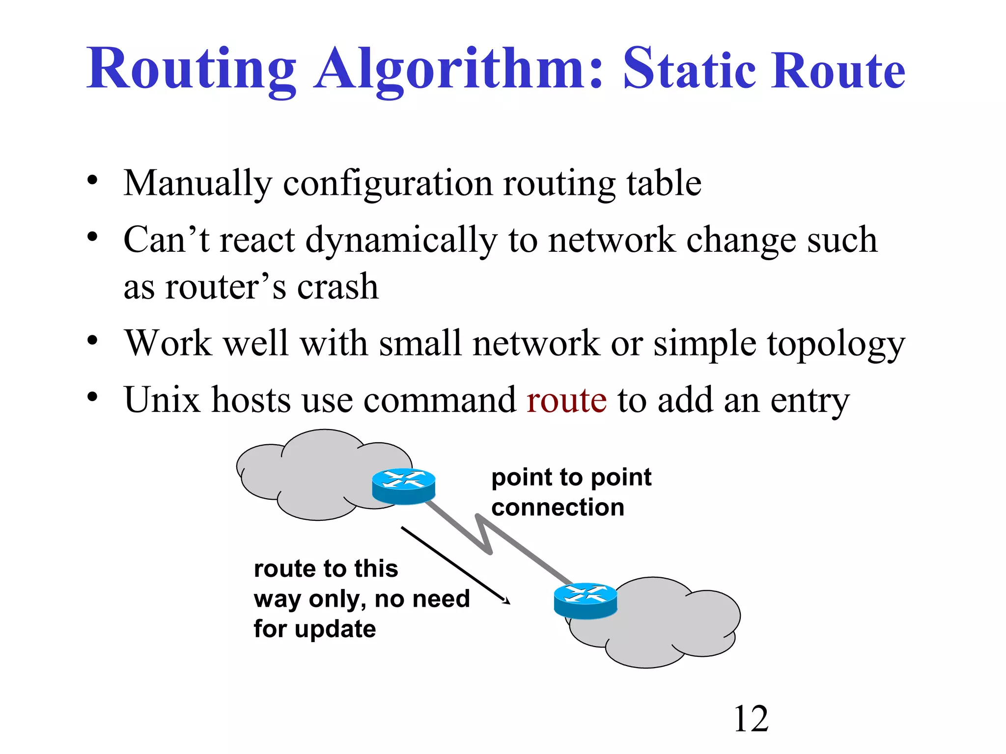 12
Routing Algorithm: Static Route
• Manually configuration routing table
• Can’t react dynamically to network change such
as router’s crash
• Work well with small network or simple topology
• Unix hosts use command route to add an entry
point to point
connection
route to this
way only, no need
for update
 
