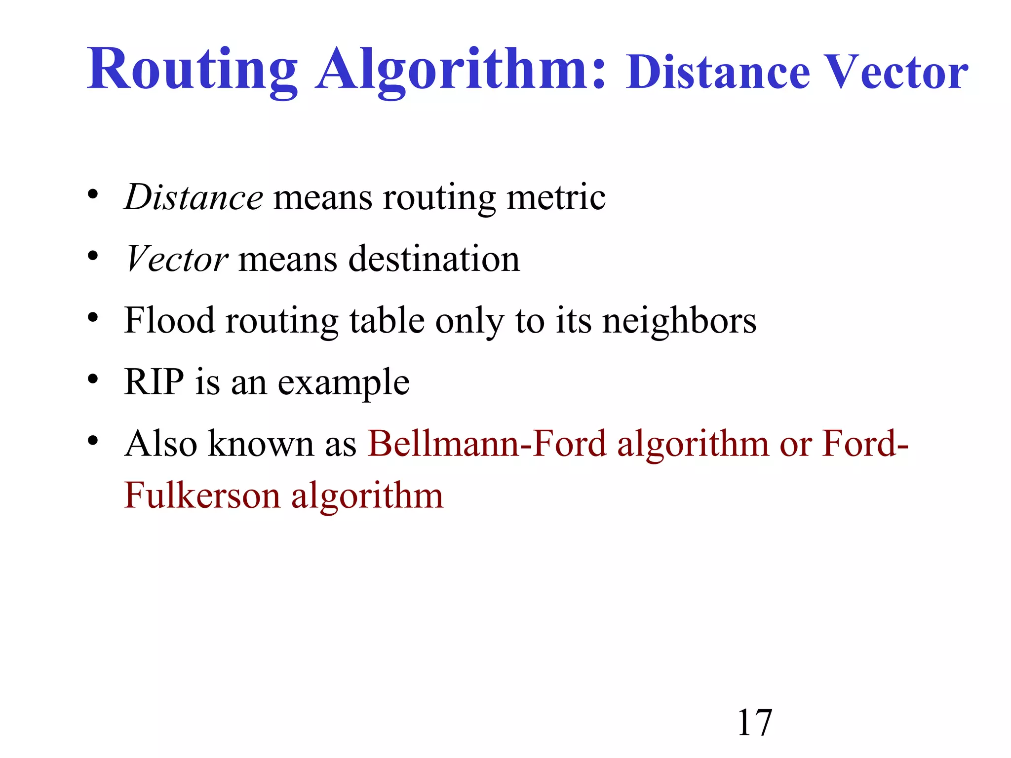17
Routing Algorithm: Distance Vector
• Distance means routing metric
• Vector means destination
• Flood routing table only to its neighbors
• RIP is an example
• Also known as Bellmann-Ford algorithm or Ford-
Fulkerson algorithm
 