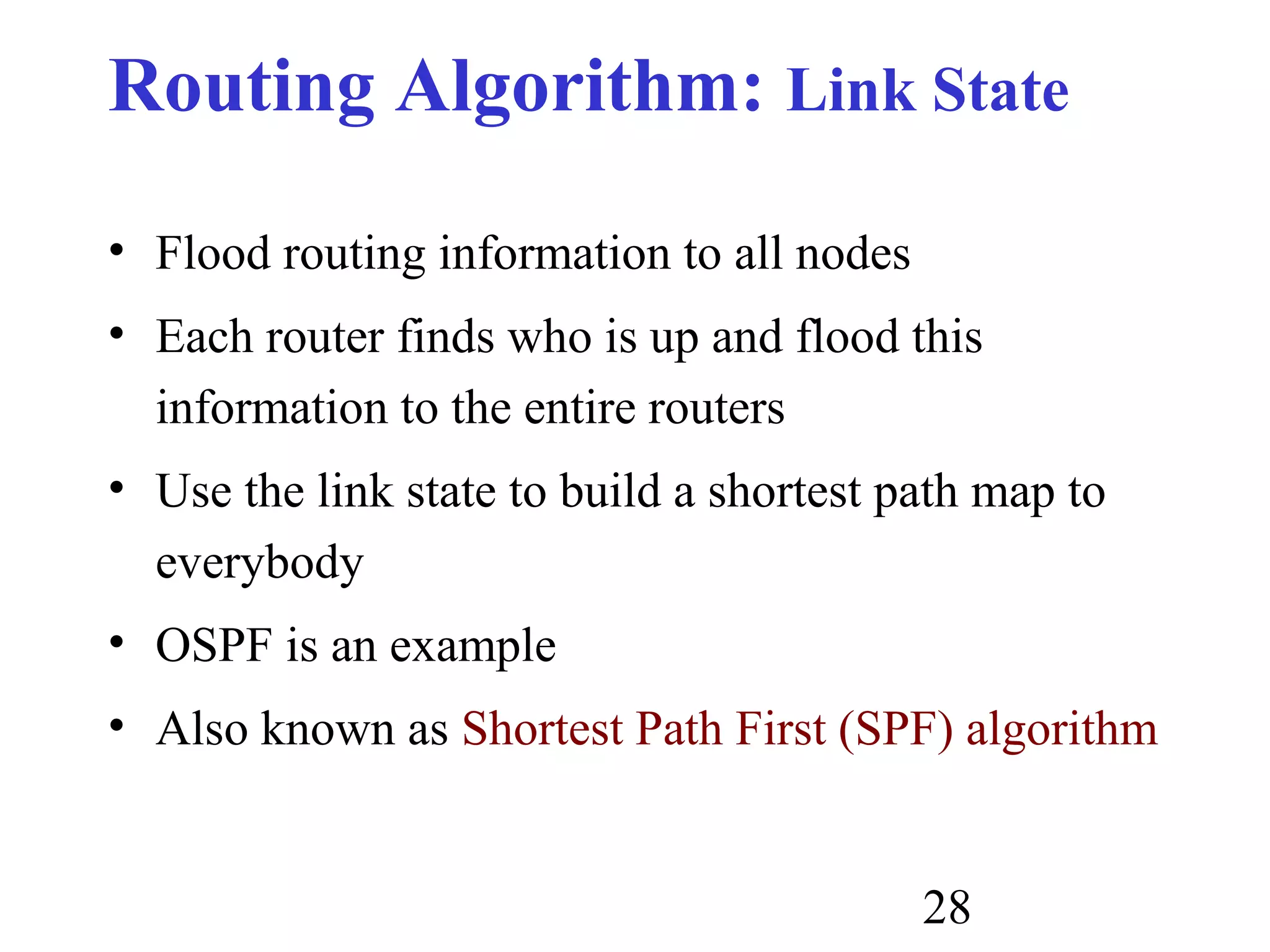 28
Routing Algorithm: Link State
• Flood routing information to all nodes
• Each router finds who is up and flood this
information to the entire routers
• Use the link state to build a shortest path map to
everybody
• OSPF is an example
• Also known as Shortest Path First (SPF) algorithm
 