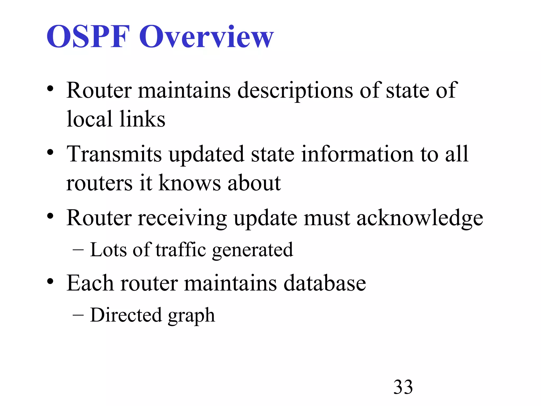 33
OSPF Overview
• Router maintains descriptions of state of
local links
• Transmits updated state information to all
routers it knows about
• Router receiving update must acknowledge
– Lots of traffic generated
• Each router maintains database
– Directed graph
 