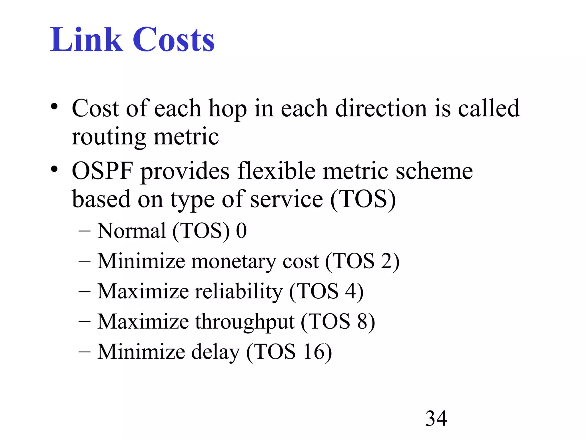 34
Link Costs
• Cost of each hop in each direction is called
routing metric
• OSPF provides flexible metric scheme
based on type of service (TOS)
– Normal (TOS) 0
– Minimize monetary cost (TOS 2)
– Maximize reliability (TOS 4)
– Maximize throughput (TOS 8)
– Minimize delay (TOS 16)
 