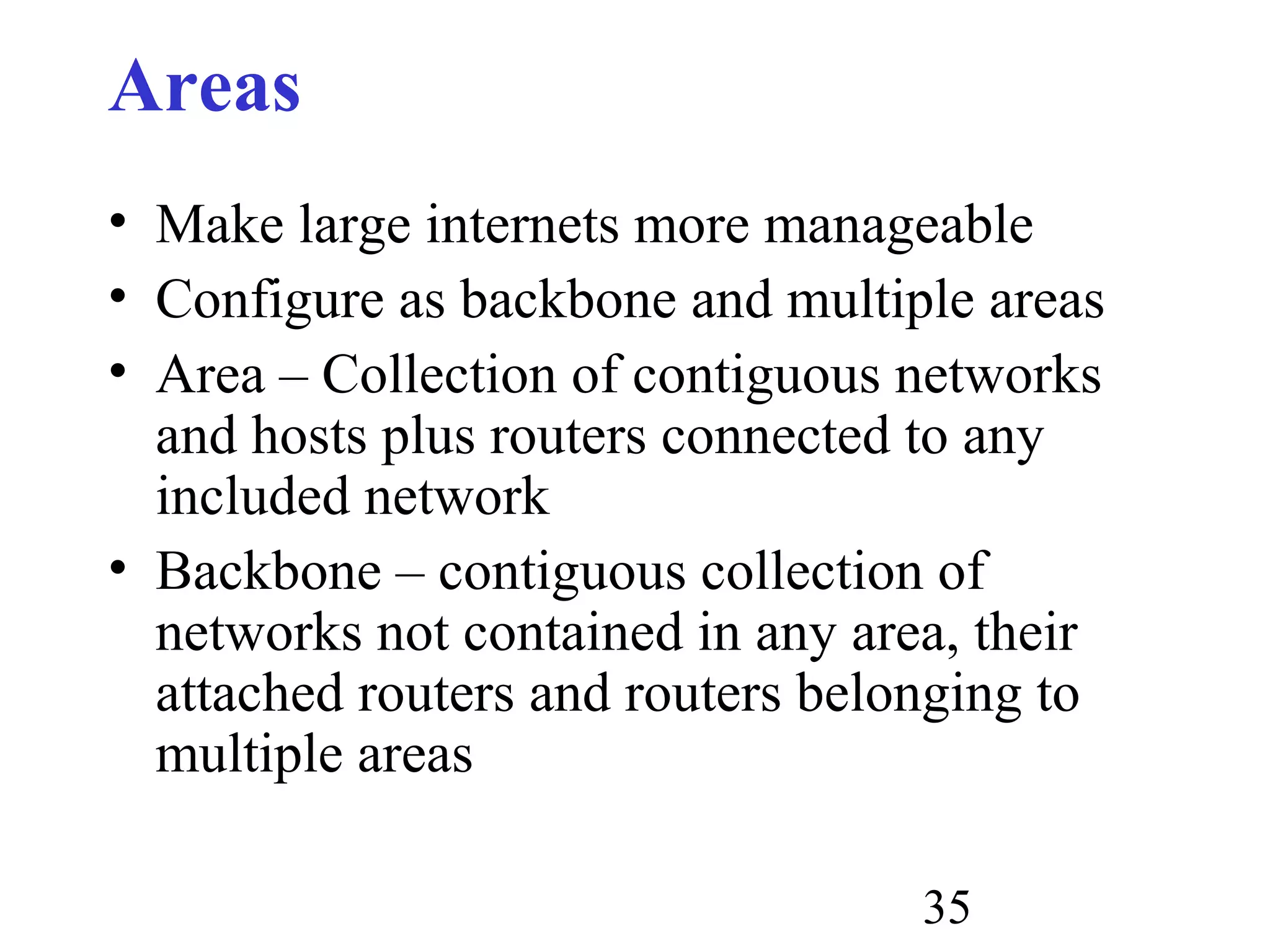 35
Areas
• Make large internets more manageable
• Configure as backbone and multiple areas
• Area – Collection of contiguous networks
and hosts plus routers connected to any
included network
• Backbone – contiguous collection of
networks not contained in any area, their
attached routers and routers belonging to
multiple areas
 