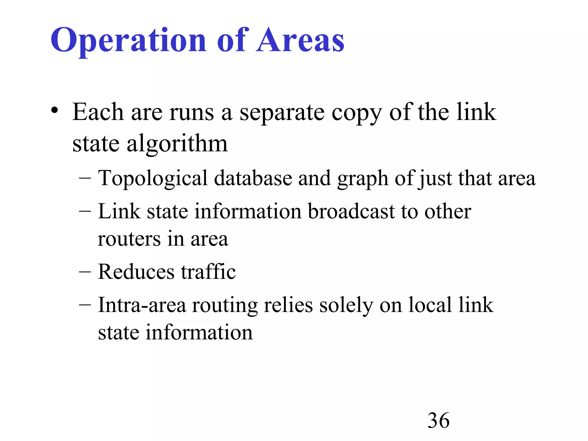 36
Operation of Areas
• Each are runs a separate copy of the link
state algorithm
– Topological database and graph of just that area
– Link state information broadcast to other
routers in area
– Reduces traffic
– Intra-area routing relies solely on local link
state information
 