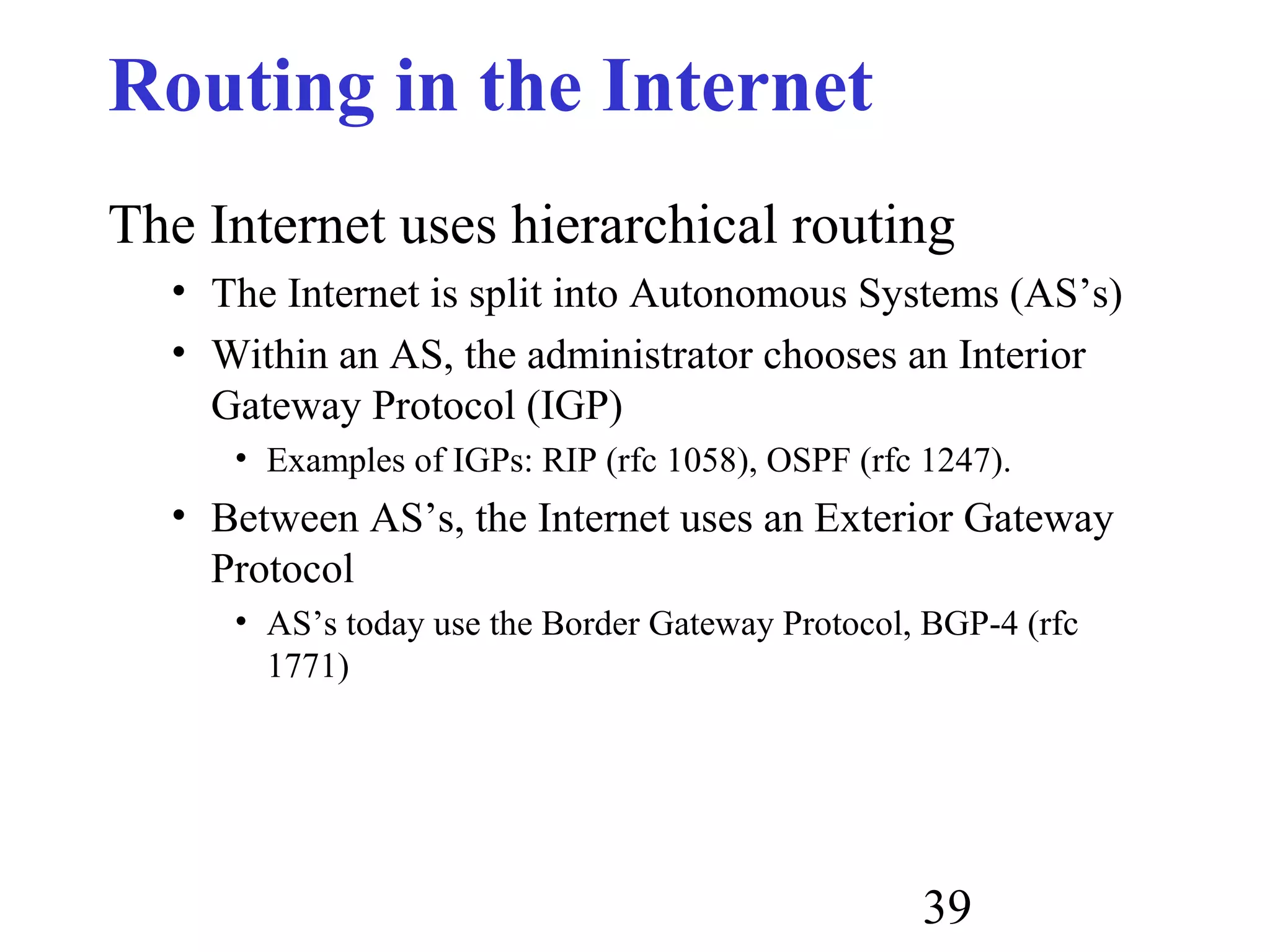 39
Routing in the Internet
The Internet uses hierarchical routing
• The Internet is split into Autonomous Systems (AS’s)
• Within an AS, the administrator chooses an Interior
Gateway Protocol (IGP)
• Examples of IGPs: RIP (rfc 1058), OSPF (rfc 1247).
• Between AS’s, the Internet uses an Exterior Gateway
Protocol
• AS’s today use the Border Gateway Protocol, BGP-4 (rfc
1771)
 