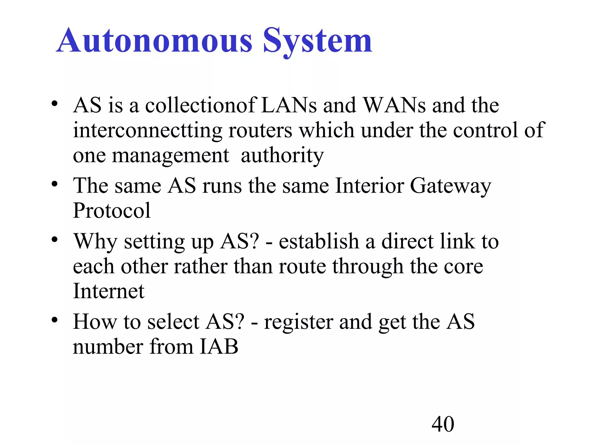 40
Autonomous System
• AS is a collectionof LANs and WANs and the
interconnectting routers which under the control of
one management authority
• The same AS runs the same Interior Gateway
Protocol
• Why setting up AS? - establish a direct link to
each other rather than route through the core
Internet
• How to select AS? - register and get the AS
number from IAB
 