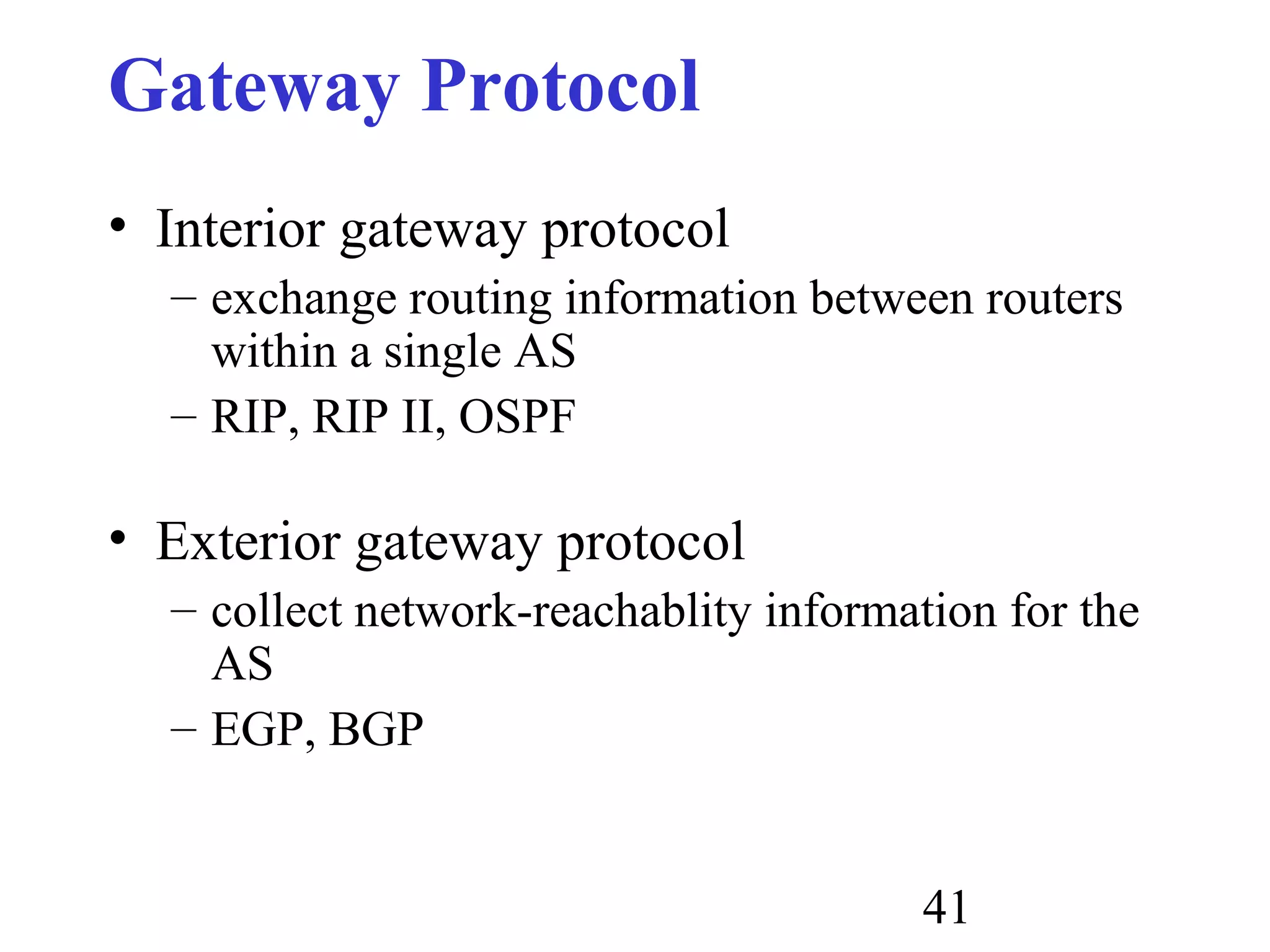 41
Gateway Protocol
• Interior gateway protocol
– exchange routing information between routers
within a single AS
– RIP, RIP II, OSPF
• Exterior gateway protocol
– collect network-reachablity information for the
AS
– EGP, BGP
 