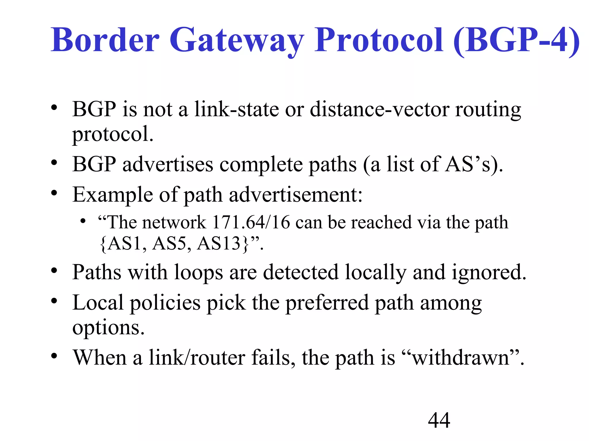 44
Border Gateway Protocol (BGP-4)
• BGP is not a link-state or distance-vector routing
protocol.
• BGP advertises complete paths (a list of AS’s).
• Example of path advertisement:
• “The network 171.64/16 can be reached via the path
{AS1, AS5, AS13}”.
• Paths with loops are detected locally and ignored.
• Local policies pick the preferred path among
options.
• When a link/router fails, the path is “withdrawn”.
 