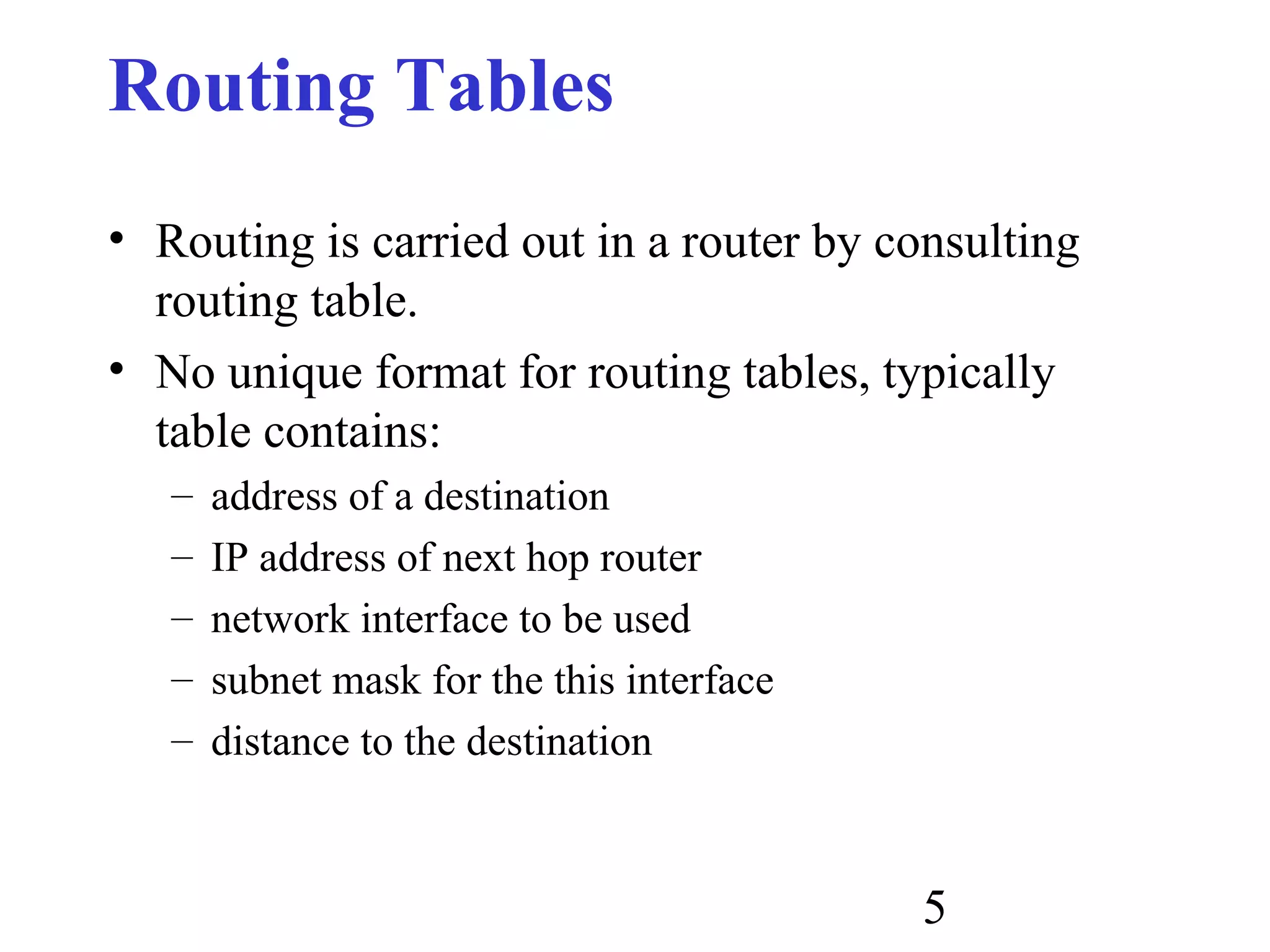 5
Routing Tables
• Routing is carried out in a router by consulting
routing table.
• No unique format for routing tables, typically
table contains:
– address of a destination
– IP address of next hop router
– network interface to be used
– subnet mask for the this interface
– distance to the destination
 