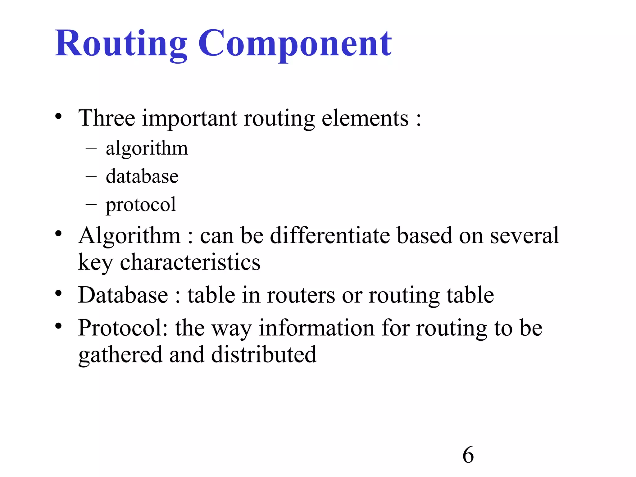 6
Routing Component
• Three important routing elements :
– algorithm
– database
– protocol
• Algorithm : can be differentiate based on several
key characteristics
• Database : table in routers or routing table
• Protocol: the way information for routing to be
gathered and distributed
 