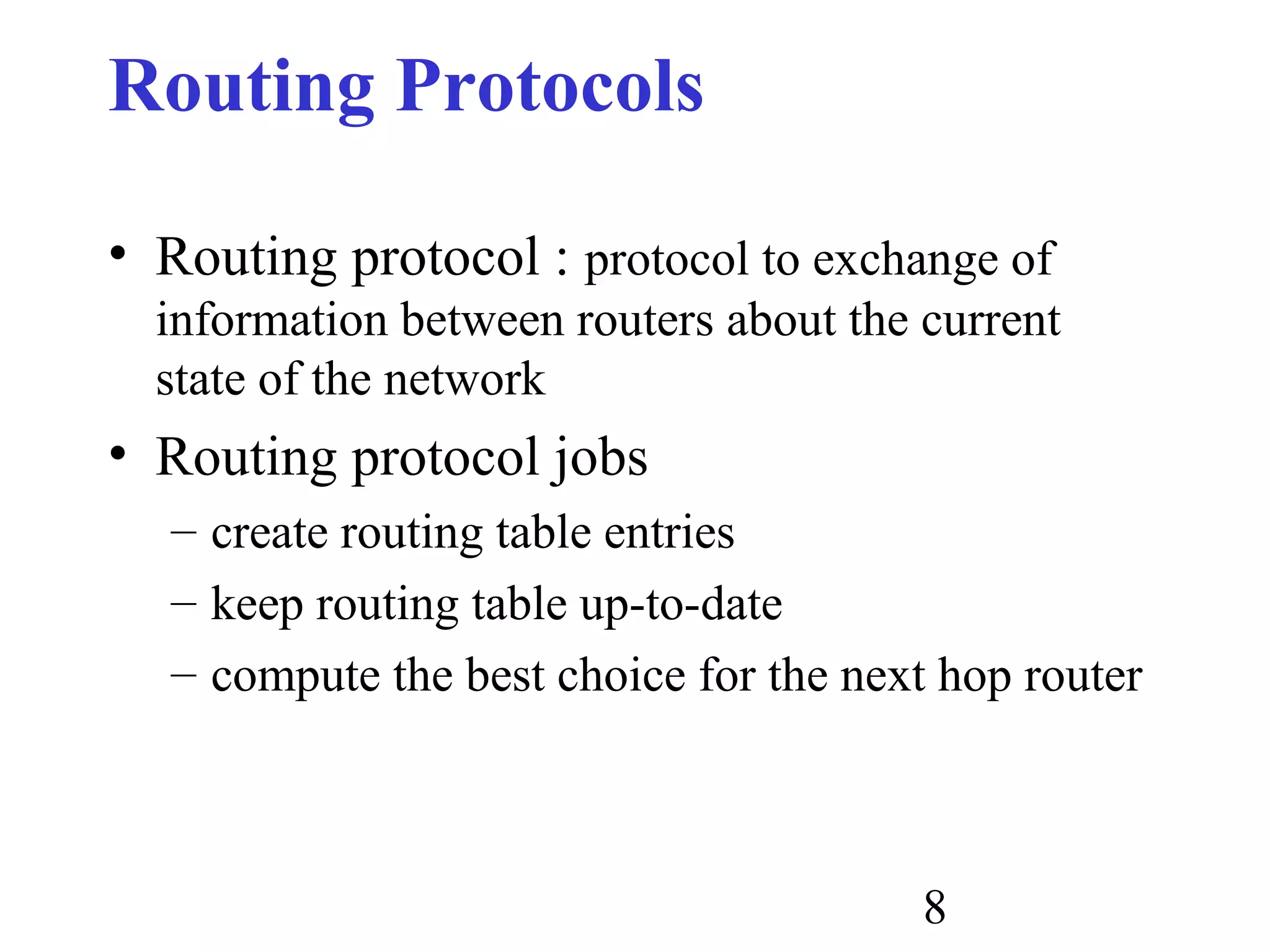 8
Routing Protocols
• Routing protocol : protocol to exchange of
information between routers about the current
state of the network
• Routing protocol jobs
– create routing table entries
– keep routing table up-to-date
– compute the best choice for the next hop router
 