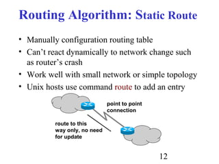 12
Routing Algorithm: Static Route
• Manually configuration routing table
• Can’t react dynamically to network change such
as router’s crash
• Work well with small network or simple topology
• Unix hosts use command route to add an entry
point to point
connection
route to this
way only, no need
for update
 