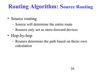 16
Routing Algorithm: Source Routing
• Source routing
– Source will determine the entire route
– Routers only act as store-forward devices
• Hop-by-hop
– Routers determine the path based on theirs own
calculation
 