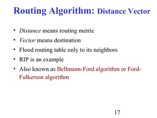 17
Routing Algorithm: Distance Vector
• Distance means routing metric
• Vector means destination
• Flood routing table only to its neighbors
• RIP is an example
• Also known as Bellmann-Ford algorithm or Ford-
Fulkerson algorithm
 