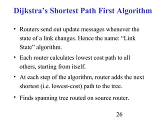 26
Dijkstra’s Shortest Path First Algorithm
• Routers send out update messages whenever the
state of a link changes. Hence the name: “Link
State” algorithm.
• Each router calculates lowest cost path to all
others, starting from itself.
• At each step of the algorithm, router adds the next
shortest (i.e. lowest-cost) path to the tree.
• Finds spanning tree routed on source router.
 