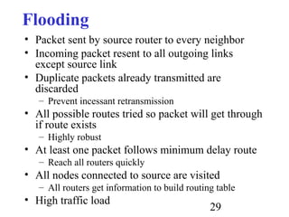 29
Flooding
• Packet sent by source router to every neighbor
• Incoming packet resent to all outgoing links
except source link
• Duplicate packets already transmitted are
discarded
– Prevent incessant retransmission
• All possible routes tried so packet will get through
if route exists
– Highly robust
• At least one packet follows minimum delay route
– Reach all routers quickly
• All nodes connected to source are visited
– All routers get information to build routing table
• High traffic load
 
