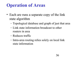 36
Operation of Areas
• Each are runs a separate copy of the link
state algorithm
– Topological database and graph of just that area
– Link state information broadcast to other
routers in area
– Reduces traffic
– Intra-area routing relies solely on local link
state information
 