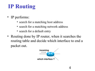4
IP Routing
• IP performs:
• search for a matching host address
• search for a matching network address
• search for a default entry
• Routing done by IP router, when it searches the
routing table and decide which interface to end a
packet out.
incoming
which interface ?
 