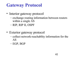 41
Gateway Protocol
• Interior gateway protocol
– exchange routing information between routers
within a single AS
– RIP, RIP II, OSPF
• Exterior gateway protocol
– collect network-reachablity information for the
AS
– EGP, BGP
 